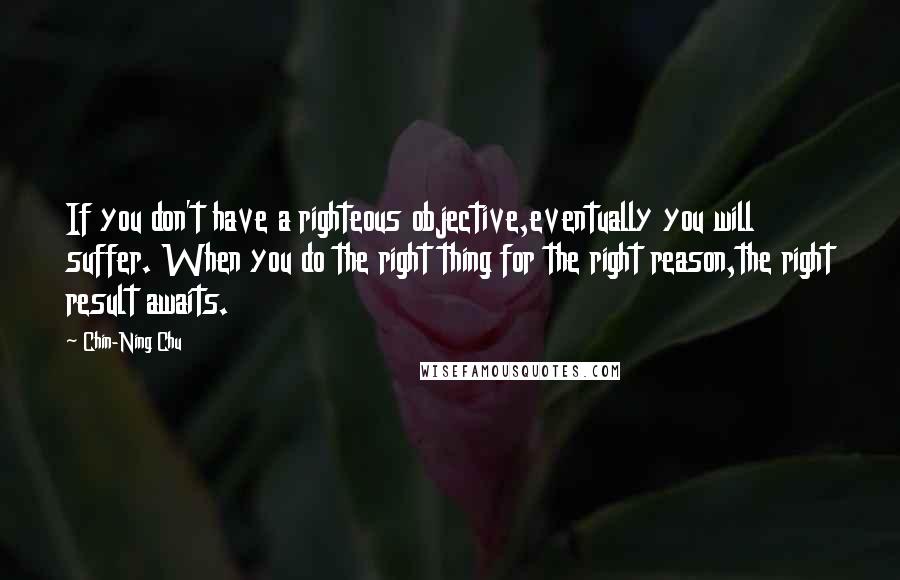 Chin-Ning Chu Quotes: If you don't have a righteous objective,eventually you will suffer. When you do the right thing for the right reason,the right result awaits.