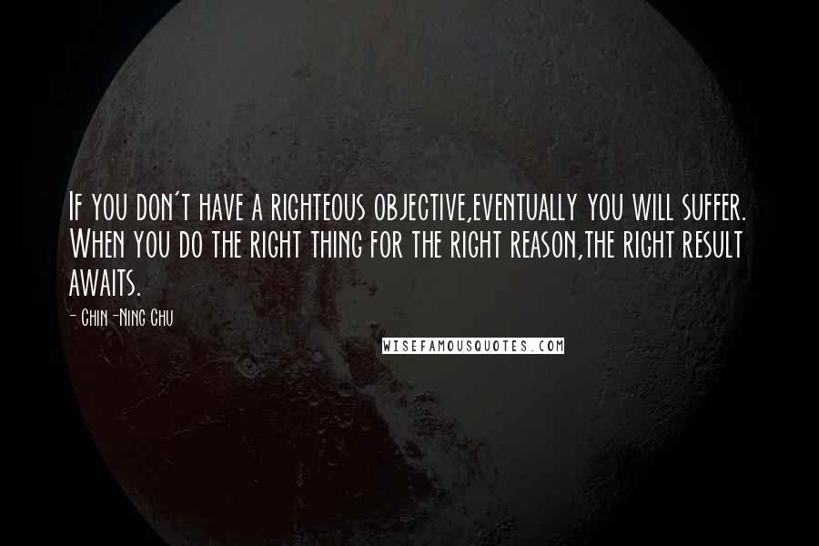 Chin-Ning Chu Quotes: If you don't have a righteous objective,eventually you will suffer. When you do the right thing for the right reason,the right result awaits.