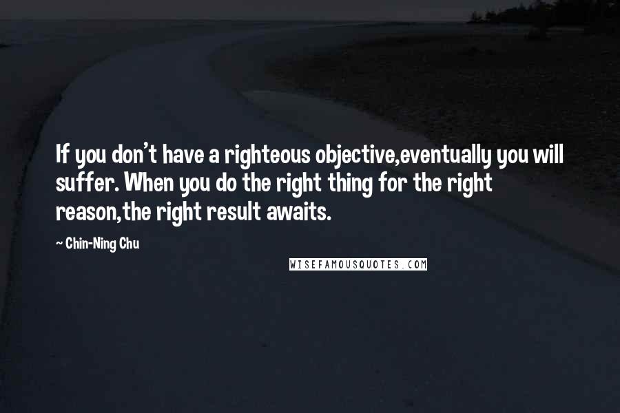 Chin-Ning Chu Quotes: If you don't have a righteous objective,eventually you will suffer. When you do the right thing for the right reason,the right result awaits.