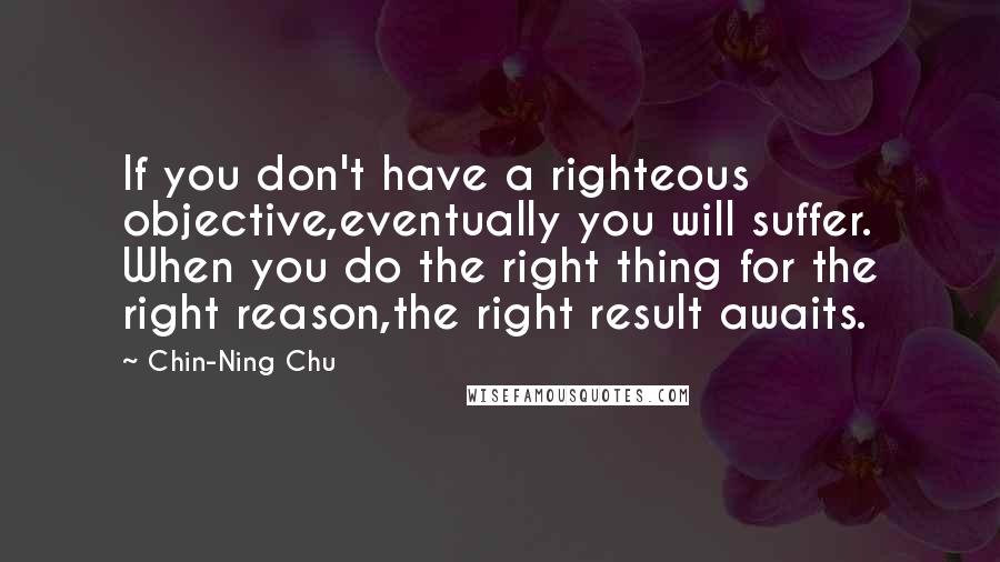 Chin-Ning Chu Quotes: If you don't have a righteous objective,eventually you will suffer. When you do the right thing for the right reason,the right result awaits.