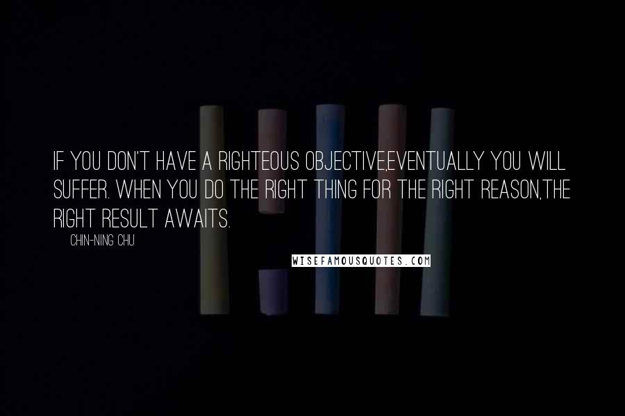 Chin-Ning Chu Quotes: If you don't have a righteous objective,eventually you will suffer. When you do the right thing for the right reason,the right result awaits.