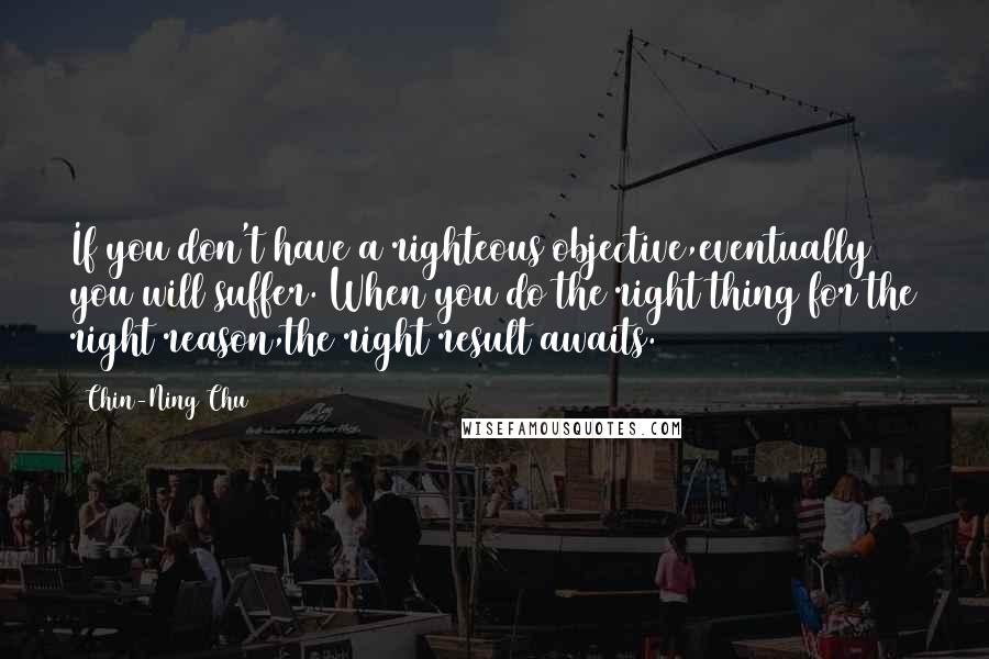 Chin-Ning Chu Quotes: If you don't have a righteous objective,eventually you will suffer. When you do the right thing for the right reason,the right result awaits.