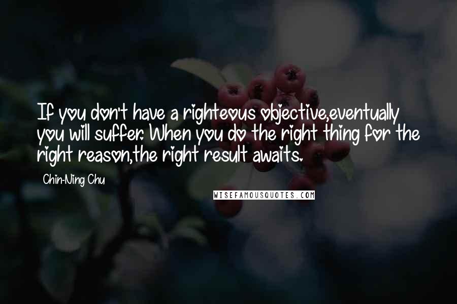 Chin-Ning Chu Quotes: If you don't have a righteous objective,eventually you will suffer. When you do the right thing for the right reason,the right result awaits.