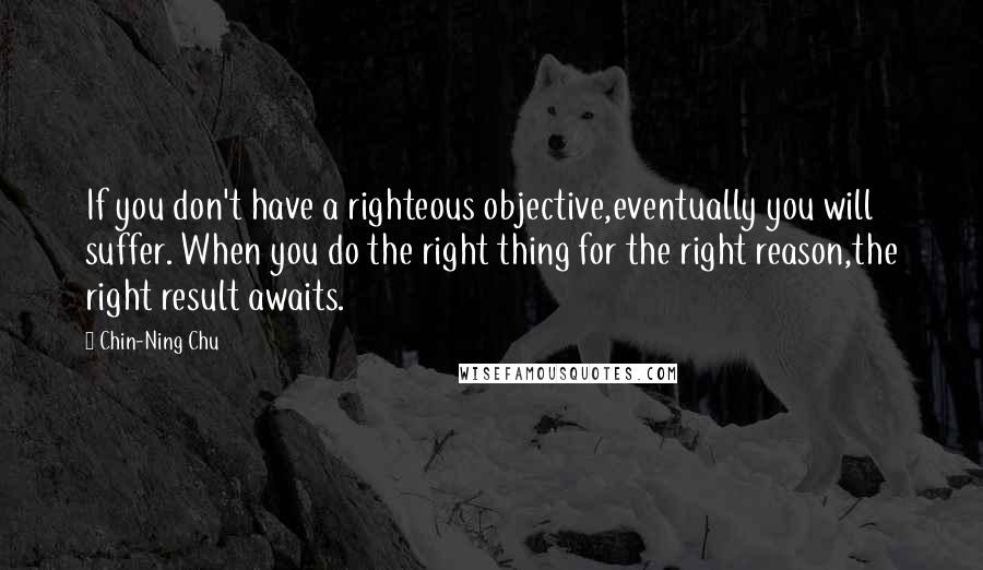 Chin-Ning Chu Quotes: If you don't have a righteous objective,eventually you will suffer. When you do the right thing for the right reason,the right result awaits.