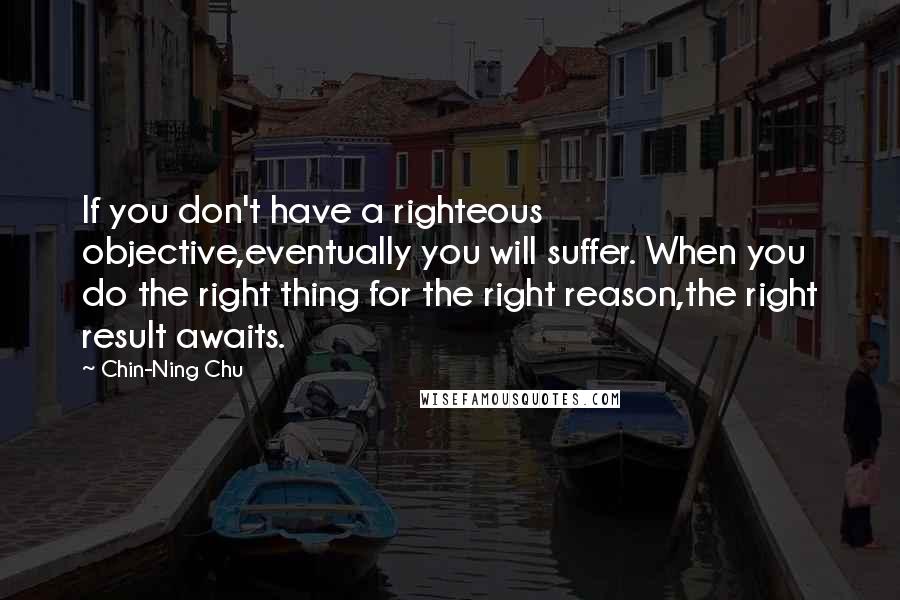 Chin-Ning Chu Quotes: If you don't have a righteous objective,eventually you will suffer. When you do the right thing for the right reason,the right result awaits.