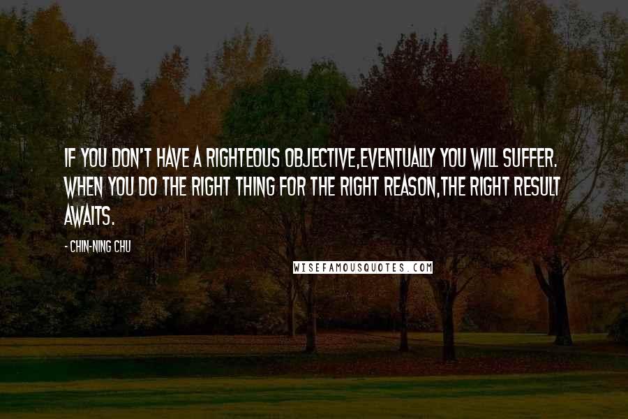 Chin-Ning Chu Quotes: If you don't have a righteous objective,eventually you will suffer. When you do the right thing for the right reason,the right result awaits.