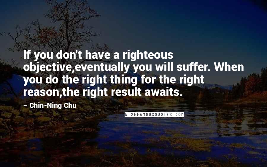 Chin-Ning Chu Quotes: If you don't have a righteous objective,eventually you will suffer. When you do the right thing for the right reason,the right result awaits.