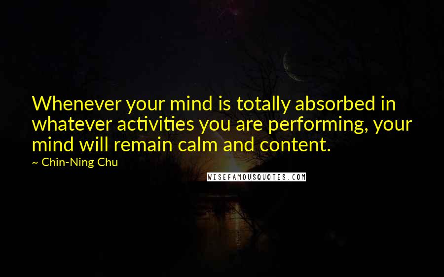 Chin-Ning Chu Quotes: Whenever your mind is totally absorbed in whatever activities you are performing, your mind will remain calm and content.