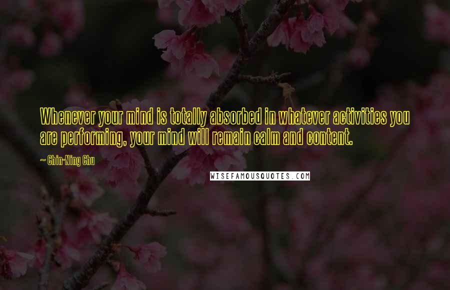 Chin-Ning Chu Quotes: Whenever your mind is totally absorbed in whatever activities you are performing, your mind will remain calm and content.