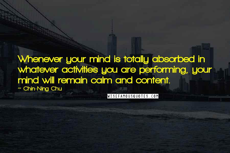 Chin-Ning Chu Quotes: Whenever your mind is totally absorbed in whatever activities you are performing, your mind will remain calm and content.