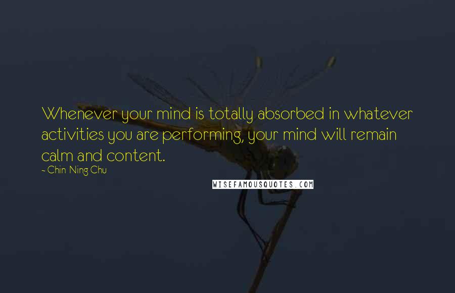 Chin-Ning Chu Quotes: Whenever your mind is totally absorbed in whatever activities you are performing, your mind will remain calm and content.