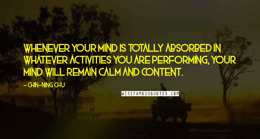 Chin-Ning Chu Quotes: Whenever your mind is totally absorbed in whatever activities you are performing, your mind will remain calm and content.