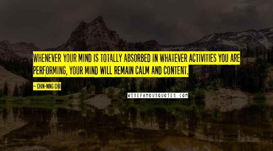 Chin-Ning Chu Quotes: Whenever your mind is totally absorbed in whatever activities you are performing, your mind will remain calm and content.