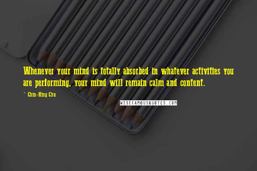 Chin-Ning Chu Quotes: Whenever your mind is totally absorbed in whatever activities you are performing, your mind will remain calm and content.