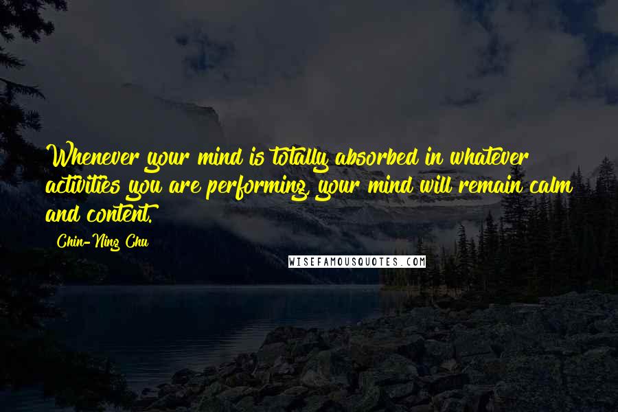 Chin-Ning Chu Quotes: Whenever your mind is totally absorbed in whatever activities you are performing, your mind will remain calm and content.