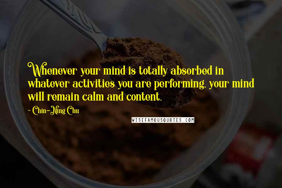 Chin-Ning Chu Quotes: Whenever your mind is totally absorbed in whatever activities you are performing, your mind will remain calm and content.