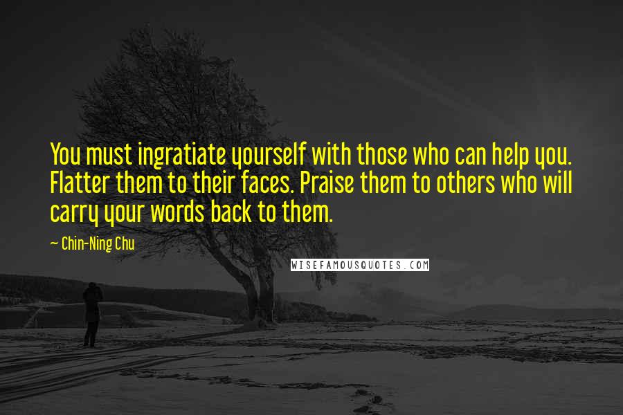 Chin-Ning Chu Quotes: You must ingratiate yourself with those who can help you. Flatter them to their faces. Praise them to others who will carry your words back to them.