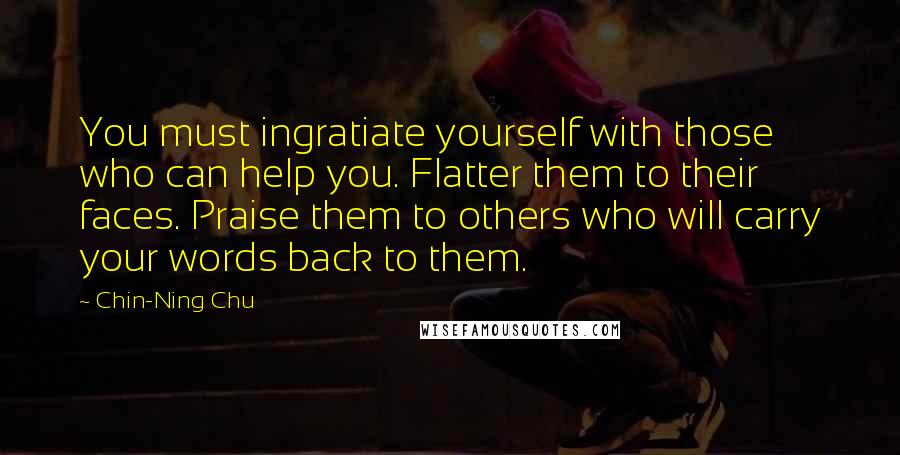 Chin-Ning Chu Quotes: You must ingratiate yourself with those who can help you. Flatter them to their faces. Praise them to others who will carry your words back to them.