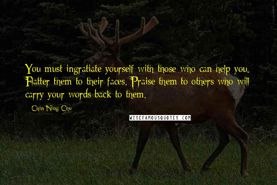 Chin-Ning Chu Quotes: You must ingratiate yourself with those who can help you. Flatter them to their faces. Praise them to others who will carry your words back to them.