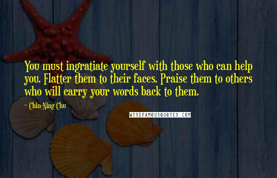 Chin-Ning Chu Quotes: You must ingratiate yourself with those who can help you. Flatter them to their faces. Praise them to others who will carry your words back to them.