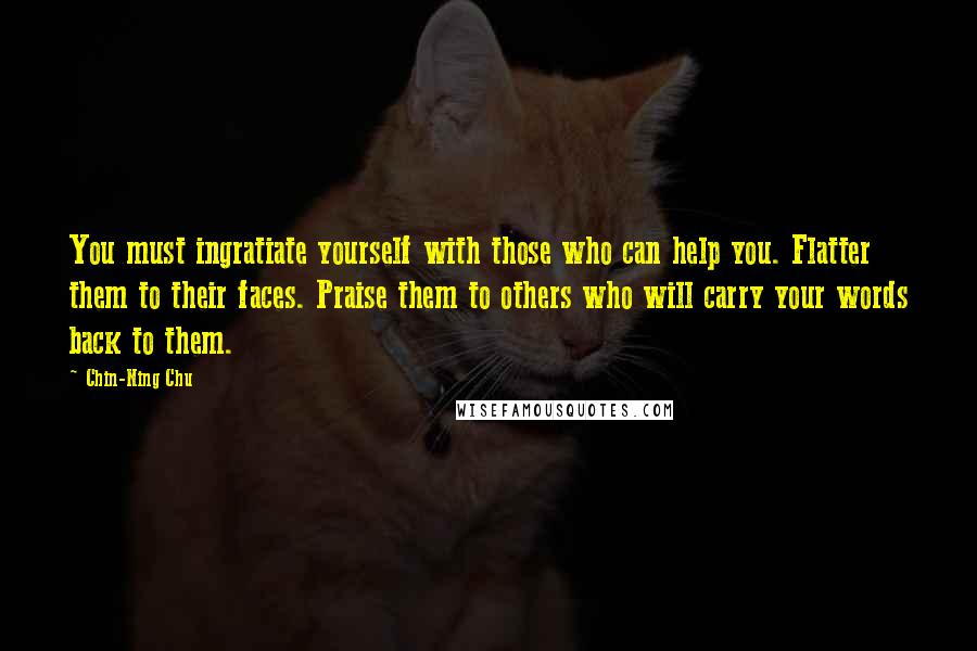 Chin-Ning Chu Quotes: You must ingratiate yourself with those who can help you. Flatter them to their faces. Praise them to others who will carry your words back to them.