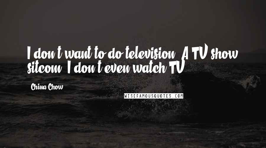 China Chow Quotes: I don't want to do television. A TV show sitcom? I don't even watch TV.