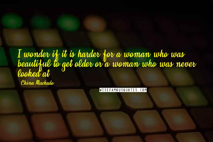 China Machado Quotes: I wonder if it is harder for a woman who was beautiful to get older or a woman who was never looked at.