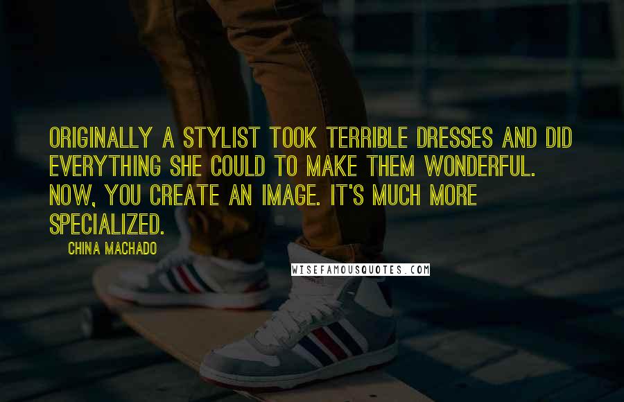 China Machado Quotes: Originally a stylist took terrible dresses and did everything she could to make them wonderful. Now, you create an image. It's much more specialized.