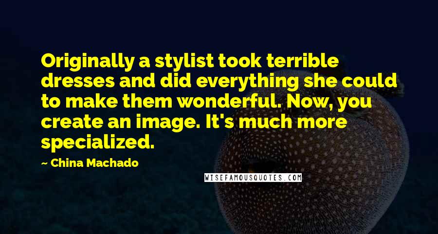 China Machado Quotes: Originally a stylist took terrible dresses and did everything she could to make them wonderful. Now, you create an image. It's much more specialized.