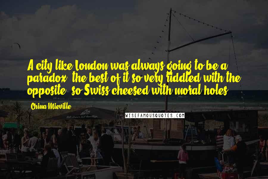China Mieville Quotes: A city like London was always going to be a paradox, the best of it so very riddled with the opposite, so Swiss-cheesed with moral holes.