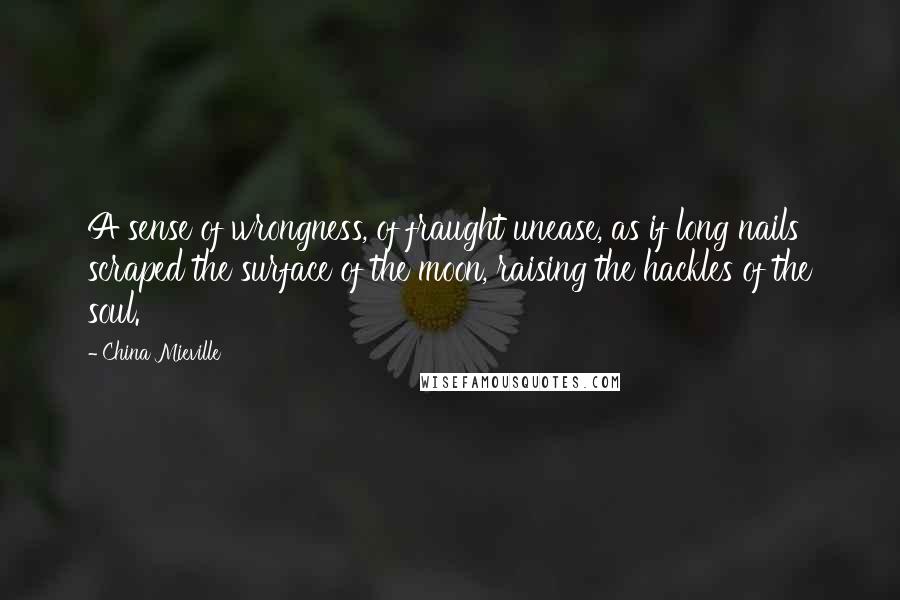 China Mieville Quotes: A sense of wrongness, of fraught unease, as if long nails scraped the surface of the moon, raising the hackles of the soul.