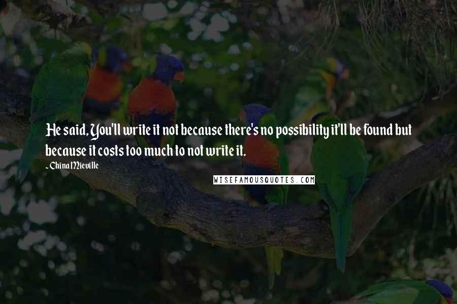 China Mieville Quotes: He said, You'll write it not because there's no possibility it'll be found but because it costs too much to not write it.
