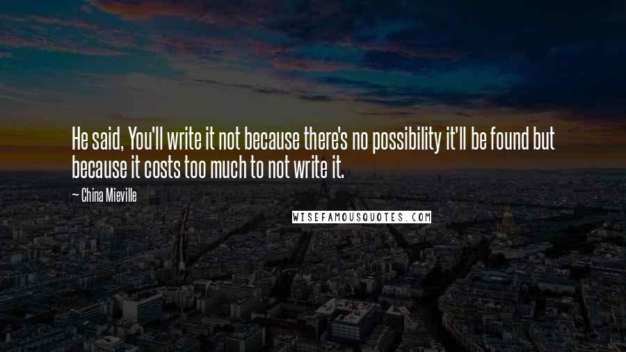 China Mieville Quotes: He said, You'll write it not because there's no possibility it'll be found but because it costs too much to not write it.