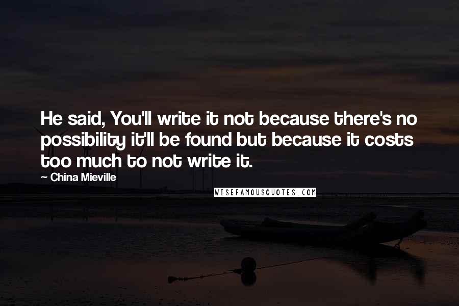 China Mieville Quotes: He said, You'll write it not because there's no possibility it'll be found but because it costs too much to not write it.