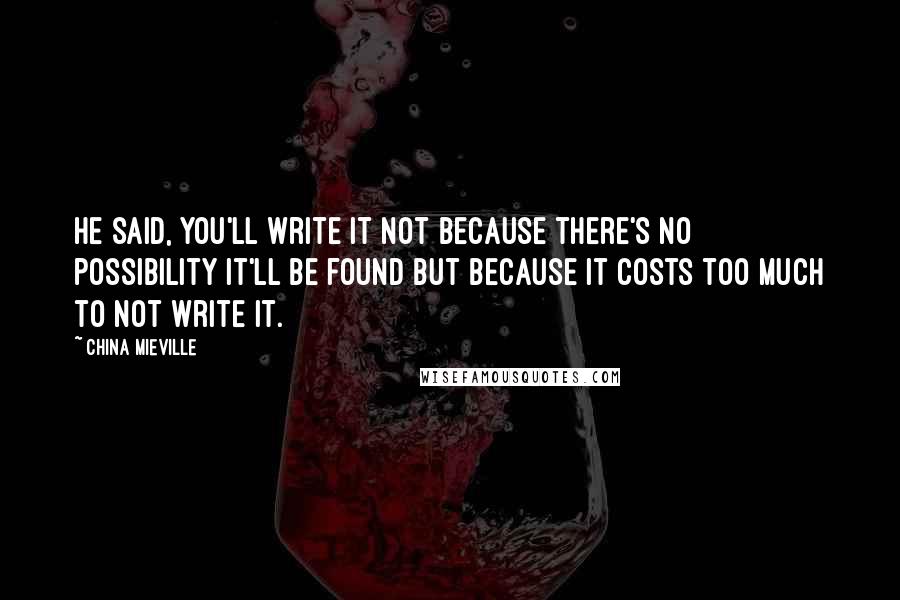 China Mieville Quotes: He said, You'll write it not because there's no possibility it'll be found but because it costs too much to not write it.