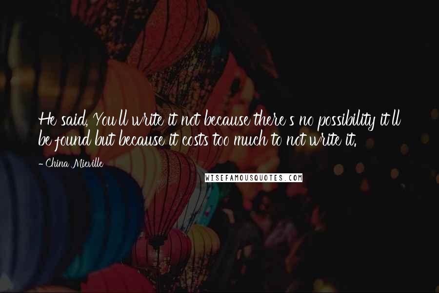 China Mieville Quotes: He said, You'll write it not because there's no possibility it'll be found but because it costs too much to not write it.