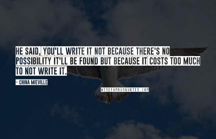 China Mieville Quotes: He said, You'll write it not because there's no possibility it'll be found but because it costs too much to not write it.
