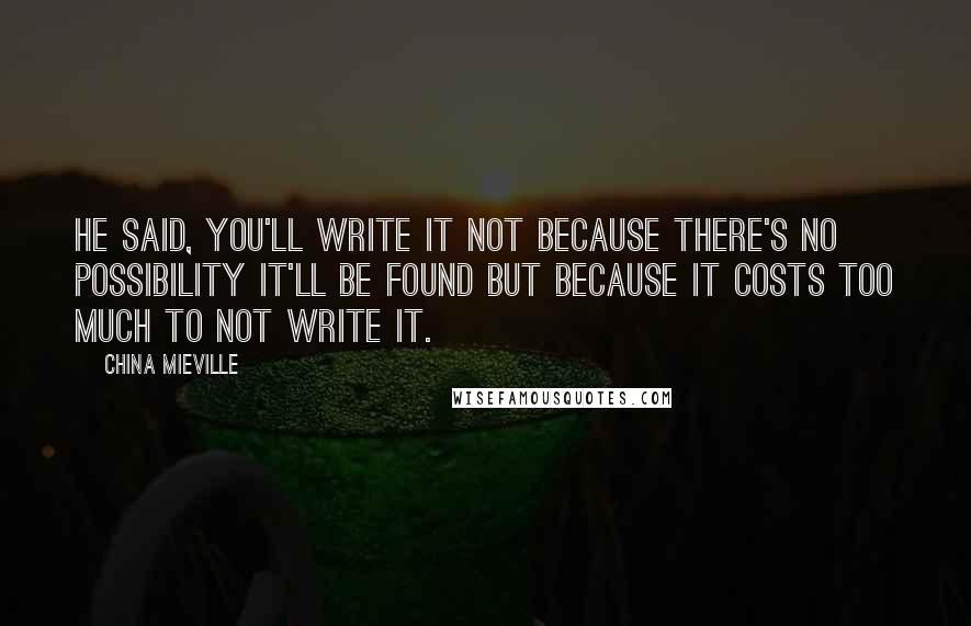 China Mieville Quotes: He said, You'll write it not because there's no possibility it'll be found but because it costs too much to not write it.