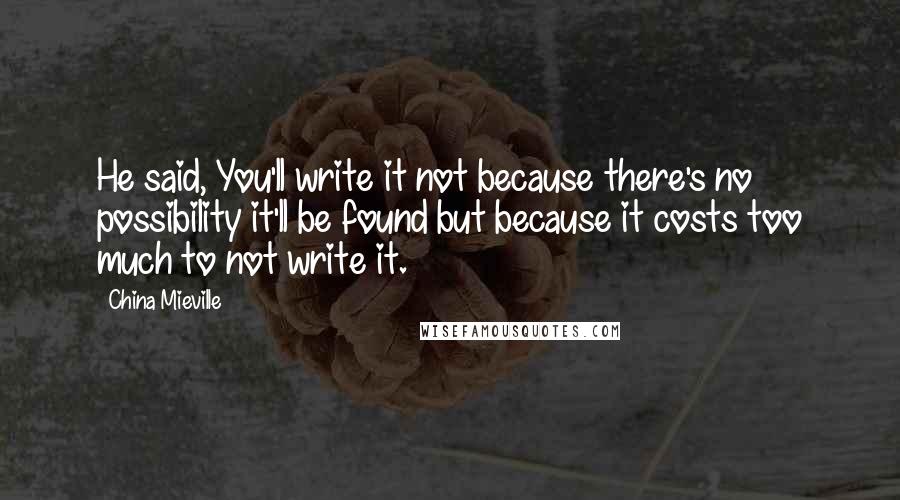 China Mieville Quotes: He said, You'll write it not because there's no possibility it'll be found but because it costs too much to not write it.