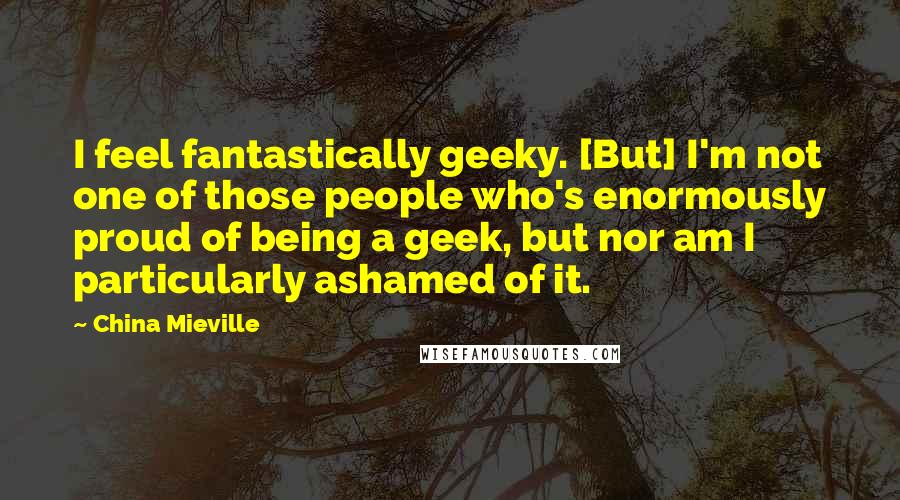 China Mieville Quotes: I feel fantastically geeky. [But] I'm not one of those people who's enormously proud of being a geek, but nor am I particularly ashamed of it.