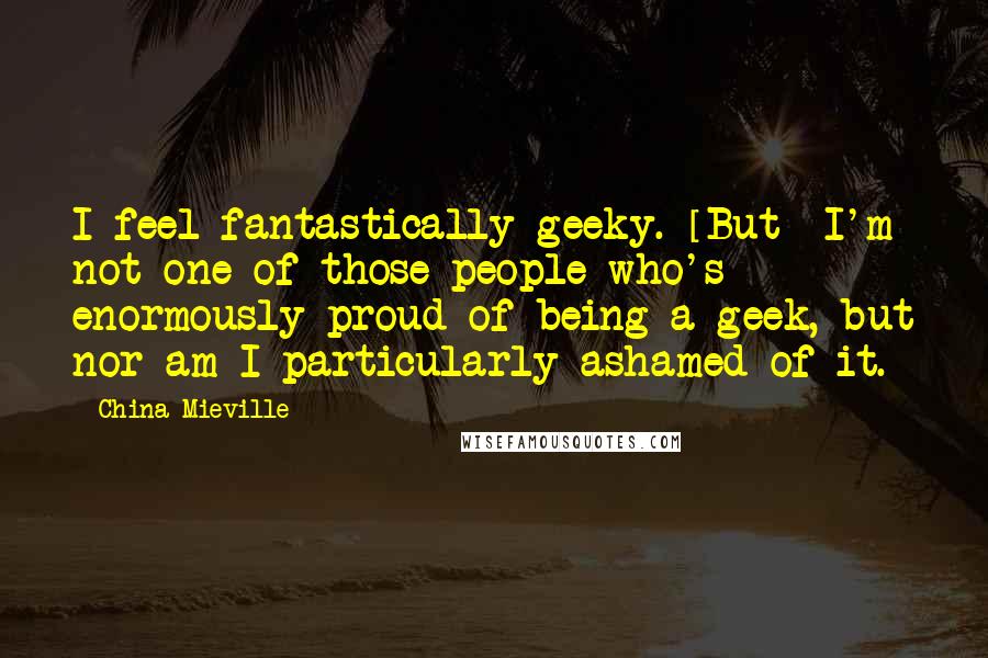 China Mieville Quotes: I feel fantastically geeky. [But] I'm not one of those people who's enormously proud of being a geek, but nor am I particularly ashamed of it.