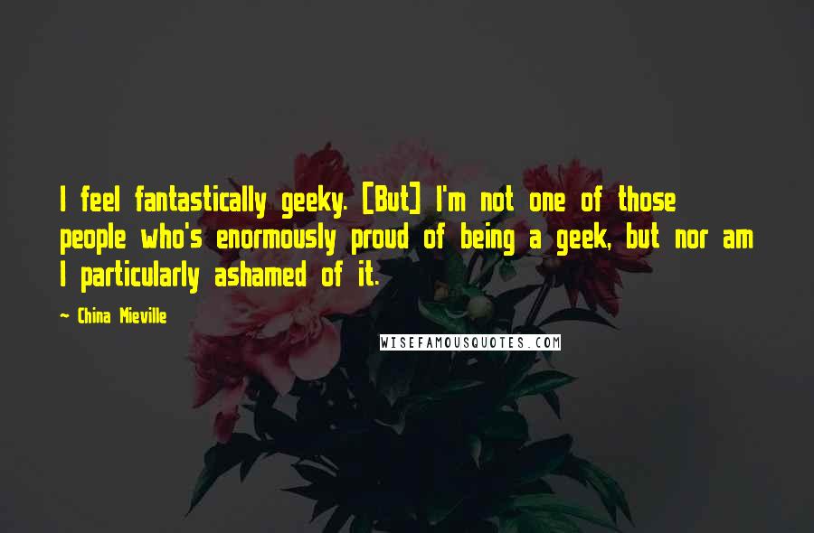 China Mieville Quotes: I feel fantastically geeky. [But] I'm not one of those people who's enormously proud of being a geek, but nor am I particularly ashamed of it.