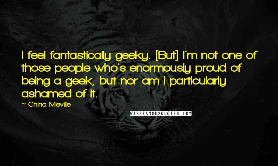 China Mieville Quotes: I feel fantastically geeky. [But] I'm not one of those people who's enormously proud of being a geek, but nor am I particularly ashamed of it.