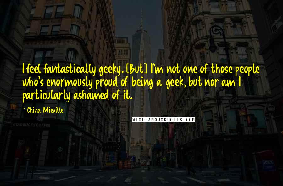 China Mieville Quotes: I feel fantastically geeky. [But] I'm not one of those people who's enormously proud of being a geek, but nor am I particularly ashamed of it.