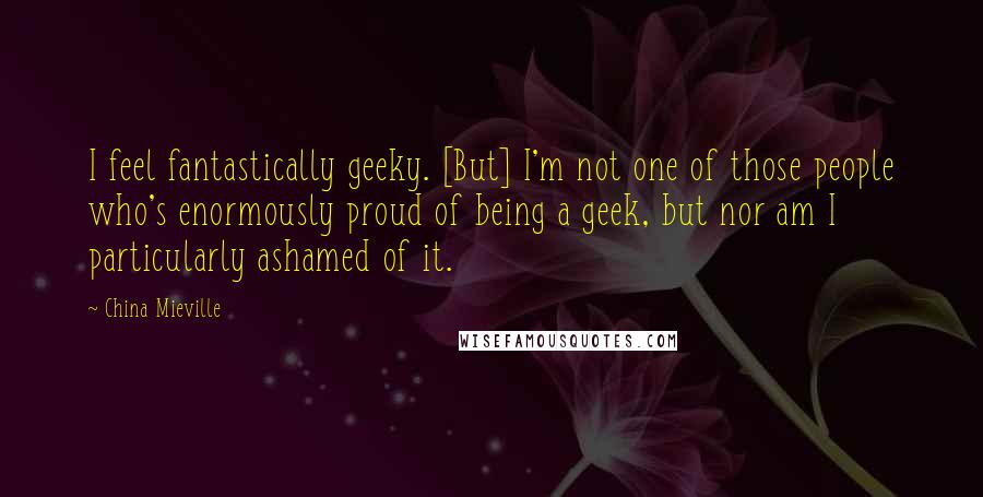 China Mieville Quotes: I feel fantastically geeky. [But] I'm not one of those people who's enormously proud of being a geek, but nor am I particularly ashamed of it.