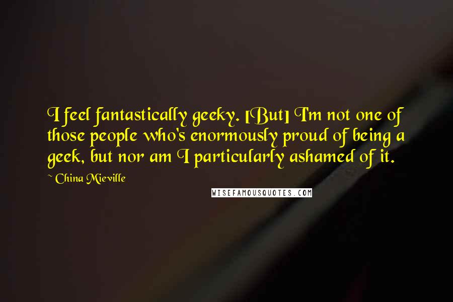 China Mieville Quotes: I feel fantastically geeky. [But] I'm not one of those people who's enormously proud of being a geek, but nor am I particularly ashamed of it.