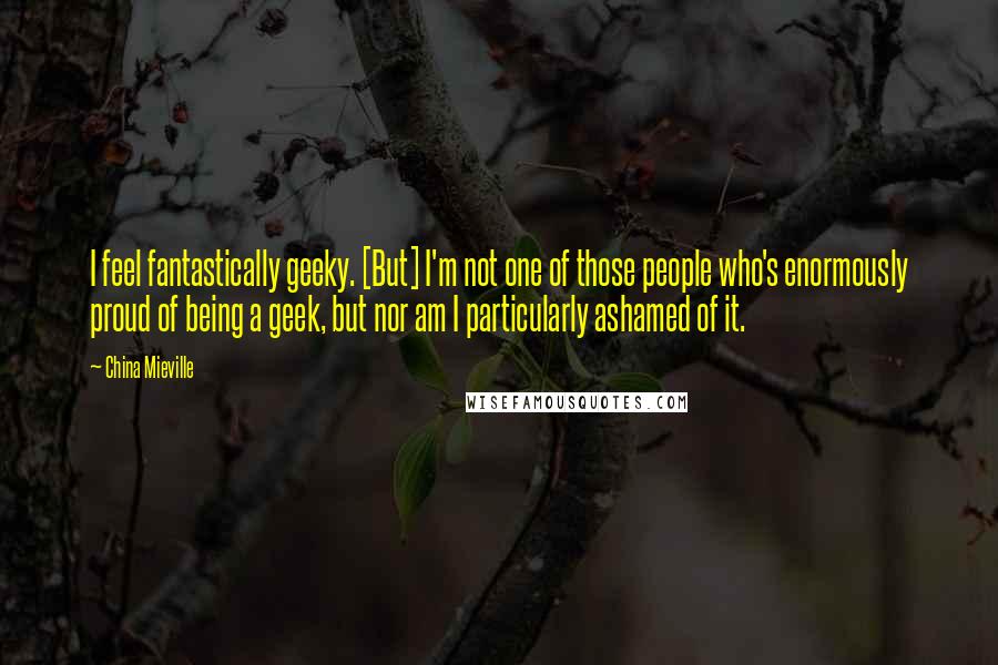 China Mieville Quotes: I feel fantastically geeky. [But] I'm not one of those people who's enormously proud of being a geek, but nor am I particularly ashamed of it.