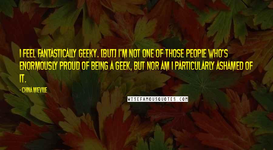 China Mieville Quotes: I feel fantastically geeky. [But] I'm not one of those people who's enormously proud of being a geek, but nor am I particularly ashamed of it.