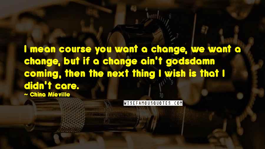 China Mieville Quotes: I mean course you want a change, we want a change, but if a change ain't godsdamn coming, then the next thing I wish is that I didn't care.