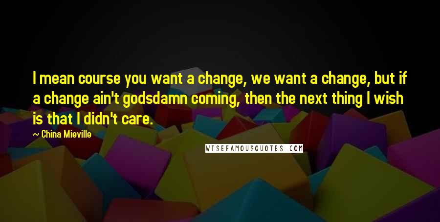 China Mieville Quotes: I mean course you want a change, we want a change, but if a change ain't godsdamn coming, then the next thing I wish is that I didn't care.